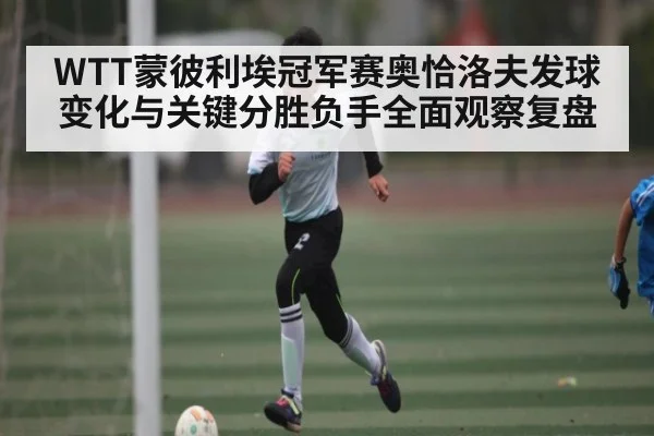 WTT蒙彼利埃冠军赛奥恰洛夫发球变化与关键分胜负手全面观察复盘