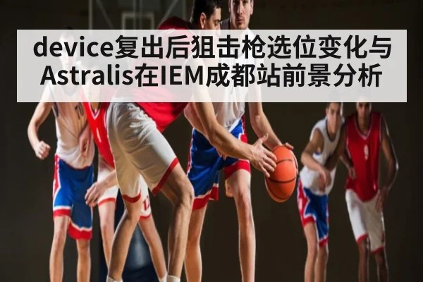 device复出后狙击枪选位变化与Astralis在IEM成都站前景分析